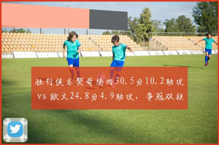 独行侠东契奇场均30.5分10.2助攻 vs 欧文24.8分4.9助攻,争冠双核得分与组织权重失衡