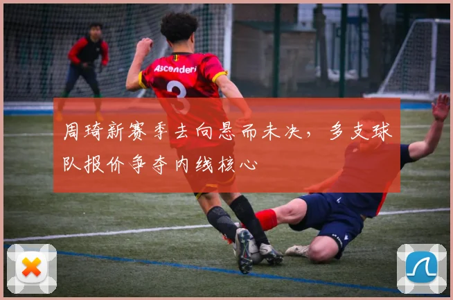 周琦新赛季去向悬而未决,多支球队报价争夺内线核心